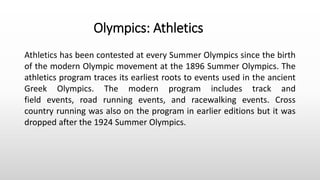 Athletics has been contested at every Summer Olympics since the birth
of the modern Olympic movement at the 1896 Summer Olympics. The
athletics program traces its earliest roots to events used in the ancient
Greek Olympics. The modern program includes track and
field events, road running events, and racewalking events. Cross
country running was also on the program in earlier editions but it was
dropped after the 1924 Summer Olympics.
Olympics: Athletics
 