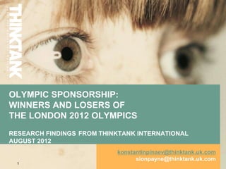 OLYMPIC SPONSORSHIP:
WINNERS AND LOSERS OF
THE LONDON 2012 OLYMPICS
RESEARCH FINDINGS FROM THINKTANK INTERNATIONAL
AUGUST 2012
                           konstantinpinaev@thinktank.uk.com
                                 sionpayne@thinktank.uk.com
  1
 