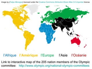 l’Afrique   l’Amérique  l’Europe  l’Asie  l’Océanie Link to interactive map of the 205 nation members of the Olympic committee:  http://www.olympic.org/national-olympic-committees   Image by ( Felipe Menegaz ) licensed under the   Creative Commons   Attribution-Share Alike 3.0 Unported   license. 