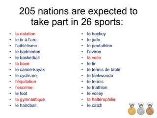 205 nations are expected to take part in 26 sports:  la natation le tir à l’arc l’athlétisme le badminton le basketball la boxe le canoë-kayak le cyclisme l’équitation l’escrime le foot la gymnastique le handball le hockey le judo le pentathlon l’aviron la voile le tir le tennis de table le taekwondo le tennis le triathlon le volley la haltérophilie le catch 