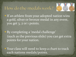 If an athlete from your adopted nation wins a gold, silver or bronze medal in any event, you get 3, 2 or 1 points. By completing a ‘medal challenge’  (such as the previous slide) you can get extra points for your nation. Your class will need to keep a chart to track each nations medals/points. 