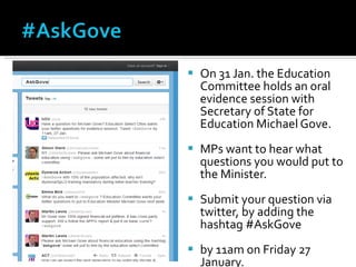 On 31 Jan. the Education Committee holds an oral evidence session with Secretary of State for Education Michael Gove.  MPs want to hear what questions you would put to the Minister. Submit your question via twitter, by adding the hashtag #AskGove by 11am on Friday 27 January. 