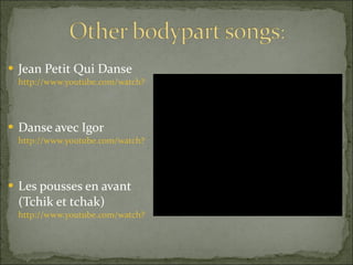 Jean Petit Qui Danse  http://www.youtube.com/watch?v=M4FAz16x8Us   Danse avec Igor  http://www.youtube.com/watch?v=pafsy-17s4A   Les pousses en avant (Tchik et tchak)  http://www.youtube.com/watch?v=pogpyxLt3jY   