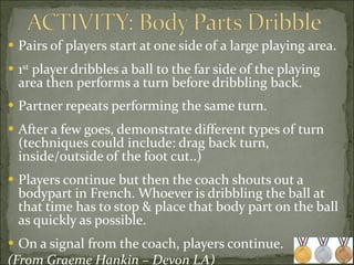 Pairs of players start at one side of a large playing area. 1 st  player dribbles a ball to the far side of the playing area then performs a turn before dribbling back.  Partner repeats performing the same turn. After a few goes, demonstrate different types of turn (techniques could include: drag back turn, inside/outside of the foot cut..) Players continue but then the coach shouts out a  bodypart in French. Whoever is dribbling the ball at that time has to stop & place that body part on the ball as quickly as possible. On a signal from the coach, players continue. (From Graeme Hankin – Devon LA) 