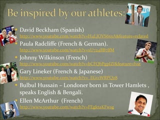 David Beckham (Spanish)  http://www.youtube.com/watch?v=H4LJOVS6xxA&feature=related Paula Radcliffe (French & German).  http://www.youtube.com/watch?v=xU724BB7lfM Johnny Wilkinson (French)  http://www.youtube.com/watch?v=bCFQbPgpIZI&feature=fvst Gary Lineker (French & Japanese)  http://www.youtube.com/watch?v=_EGv1WRPQz8 Bulbul Hussain – Londoner born in Tower Hamlets , speaks English & Bengali.  Ellen McArthur  (French)  http://www.youtube.com/watch?v=FEgktaKFwsg 