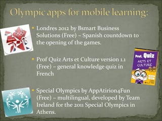 Londres 2012 by Bsmart Business Solutions (Free) – Spanish countdown to the opening of the games.  Prof Quiz Arts et Culture version 1.1 (Free) – general knowledge quiz in French Special Olympics by AppAtirion4Fun (Free) – multilingual, developed by Team Ireland for the 2011 Special Olympics in Athens.  