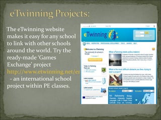The eTwinning website makes it easy for any school to link with other schools around the world. Try the ready-made ‘Games Exchange’ project  http://www.etwinning.net/en/pub/inspiration/kits/kits_main.cfm   - an international school project within PE classes.  
