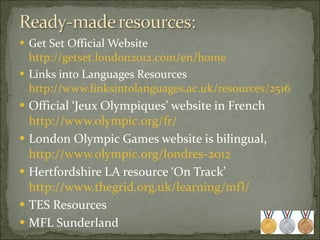 Get Set Official Website  http://getset.london2012.com/en/home Links into Languages Resources  http://www.linksintolanguages.ac.uk/resources/2516 Official ‘Jeux Olympiques’ website in French  http://www.olympic.org/fr/ London Olympic Games website is bilingual,  http://www.olympic.org/londres-2012 Hertfordshire LA resource ‘On Track’  http://www.thegrid.org.uk/learning/mfl/   TES Resources MFL Sunderland 
