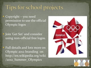 Copyright – you need permission to use the official Olympic logos Join ‘Get Set’ and consider using non-official free logos. Full details and lots more on Olympic 2012 branding  on http://en.wikipedia.org/wiki/2012_Summer_Olympics  
