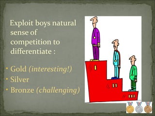 Exploit boys natural sense of competition to differentiate : Gold  (interesting!) Silver  Bronze  (challenging) 