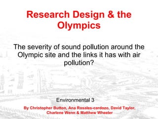 Research Design & the Olympics The severity of sound pollution around the Olympic site and the links it has with air pollution? Environmental 3 By Christopher Button, Ana Rosales-cardozo, David Taylor, Charlene Wenn & Matthew Wheeler 