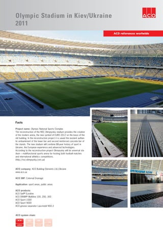 ACO references worlwide
Olympic Stadium in Kiev/Ukraine
2011
Facts
Project name: Olympic National Sports Complex
The reconstruction of the NSC Olimpiyskiy stadium provides the creation
of the modern arena, the new symbol of EURO 2012 on the basis of the
old building. In the reconstruction project it is saved the existent authen-
tic embankment of the lower tier and second reinforced concrete tier of
the stands. The new stadium will combine 88-year history of sport in
Ukraine, the European experience and advanced technologies.
According to the reconstruction project Olimpiyskiy will be universal sta-
dium – multifunctional sports arena for hosting both football matches
and international athletics competitions.
(http://nsc-olimpiyskiy.com.ua)
ACO company: ACO Building Elements Ltd./Ukraine
www.aco.ua
ACO SBF: External Drainage
Application: sport areas, public areas
ACO products:
ACO Self® Euroline
ACO DRAIN® Multiline 100, 200, 300
ACO Sport 1000
ACO Sport 9000
ACO grease separator Lipu-mobil NS0.3
ACO system chain:
 