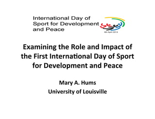 Examining 
the 
Role 
and 
Impact 
of 
the 
First 
Interna7onal 
Day 
of 
Sport 
for 
Development 
and 
Peace 
Mary 
A. 
Hums 
University 
of 
Louisville 
 