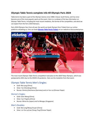 Olympic Table Tennis complete info till Olympic Paris 2024
Table tennis has been a part of the Olympic Games since 1988 in Seoul, South Korea, and has since
become one of the most popular sports at the event. Here is a rundown of the key information on
Olympic Table Tennis, including the most recent medalists, the format of the competition, and what we
can expect from the Paris 2024 Olympics.
Paris 2024 Olympics fans from all over the world can book Olympic Paris Tickets from our online
platforms eticketing.co. Fans can book Olympic Table Tennis Tickets on our website at discounted prices.
The most recent Olympic Table Tennis competition took place at the 2020 Tokyo Olympics, which was
postponed to 2021 due to the COVID-19 pandemic. Here are the medalists from that event:
Olympic Table Tennis Men's Singles:
• Gold: Ma Long (China)
• Silver: Fan Zhendong (China)
• Bronze: Dimitrij Ovtcharov (Germany) and Lin Yun-Ju (Chinese Taipei)
Women's Singles:
• Gold: Chen Meng (China)
• Silver: Sun Yingsha (China)
• Bronze: Mima Ito (Japan) and Yu Mengyu (Singapore)
Men's Doubles:
• Gold: Ma Long/Wang Chuqin (China)
• Silver: Lin Yun-ju/Liao Cheng-Ting (Chinese Taipei)
 