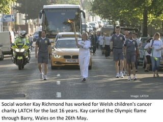 Image: LATCH

Social worker Kay Richmond has worked for Welsh children's cancer
charity LATCH for the last 16 years. Kay carried the Olympic flame
through Barry, Wales on the 26th May.
 