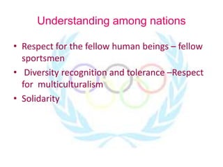 Understanding among nations
• Respect for the fellow human beings – fellow
sportsmen
• Diversity recognition and tolerance –Respect
for multiculturalism
• Solidarity
 