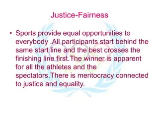 Justice-Fairness
• Sports provide equal opportunities to
everybody .All participants start behind the
same start line and the best crosses the
finishing line first.The winner is apparent
for all the athletes and the
spectators.There is meritocracy connected
to justice and equality.
 