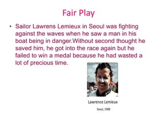 Fair Play
• Sailor Lawrens Lemieux in Seoul was fighting
against the waves when he saw a man in his
boat being in danger.Without second thought he
saved him, he got into the race again but he
failed to win a medal because he had wasted a
lot of precious time.
 