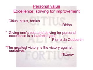 Personal value
Excellence, striving for improvement
Citius, altius, fortius
Didon
“ Giving one’s best and striving for personal
excellence is a laudable goal “
Pierre de Coubertin
“The greatest victory is the victory against
ourselves”
Πλάτων
 