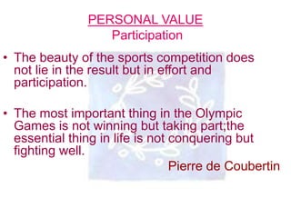 PERSONAL VALUE
Participation
• The beauty of the sports competition does
not lie in the result but in effort and
participation.
• The most important thing in the Olympic
Games is not winning but taking part;the
essential thing in life is not conquering but
fighting well.
Pierre de Coubertin
 
