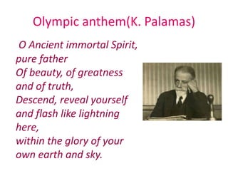 Olympic anthem(Κ. Palamas)
O Ancient immortal Spirit,
pure father
Of beauty, of greatness
and of truth,
Descend, reveal yourself
and flash like lightning
here,
within the glory of your
own earth and sky.
 