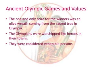 Ancient Olympic Games and Values
• The one and only prize for the winners was an
olive wreath coming from the sacred tree in
Olympia.
• The Olympians were worshipped like heroes in
their towns.
• They were considered venerable persons.
 