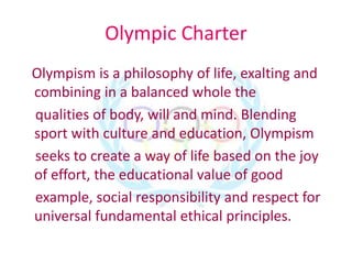 Olympic Charter
Olympism is a philosophy of life, exalting and
combining in a balanced whole the
qualities of body, will and mind. Blending
sport with culture and education, Olympism
seeks to create a way of life based on the joy
of effort, the educational value of good
example, social responsibility and respect for
universal fundamental ethical principles.
 