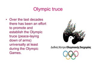 Olympic truce
• Over the last decades
there has been an effort
to promote and
establish the Olympic
truce (peace-laying
down of arms)
universally at least
during the Olympic
Games.
 