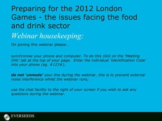 Preparing for the 2012 London
Games - the issues facing the food
and drink sector
Webinar housekeeping:
On joining this webinar please…


synchronise your phone and computer. To do this click on the ‘Meeting
Info’ tab at the top of your page. Enter the individual ‘Identification Code’
into your phone (eg. #123#);

do not ‘unmute’ your line during the webinar, this is to prevent external
noise interference whilst the webinar runs;

use the chat facility to the right of your screen if you wish to ask any
questions during the webinar.
 
