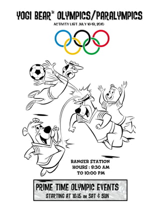 Yogi Bear™ Olympics/Paralympics
     Bear Activity List July 16-18, 2010




                    Ranger Station
                     Hours : 8:30 am
                      to 10:00 pm


    Prime time Olympic Events
       Starting at 10:15 am sat & sun
 