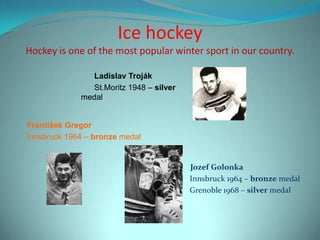 Ice hockey
Hockey is one of the most popular winter sport in our country.

               Ladislav Troják
               St.Moritz 1948 – silver
             medal


František Gregor
Innsbruck 1964 – bronze medal


                                         Jozef Golonka
                                         Innsbruck 1964 – bronze medal
                                         Grenoble 1968 – silver medal
 
