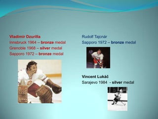 Vladimír Dzurilla               Rudolf Tajcnár
Innsbruck 1964 – bronze medal   Sapporo 1972 – bronze medal
Grenoble 1968 – silver medal
Sapporo 1972 – bronze medal




                                Vincent Lukáč
                                Sarajevo 1984 - silver medal
 