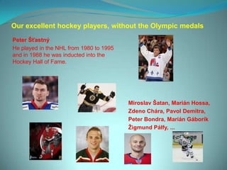 Our excellent hockey players, without the Olympic medals
Peter Šťastný
He played in the NHL from 1980 to 1995
and in 1988 he was inducted into the
Hockey Hall of Fame.




                                         Miroslav Šatan, Marián Hossa,
                                         Zdeno Chára, Pavol Demitra,
                                         Peter Bondra, Marián Gáborík
                                         Ţigmund Pálfy, ...
 