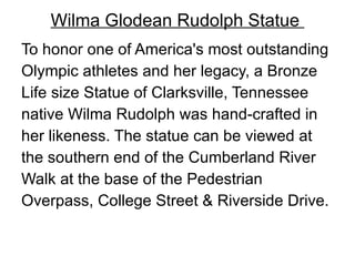 Wilma Glodean Rudolph Statue  To honor one of America's most outstanding Olympic athletes and her legacy, a Bronze Life size Statue of Clarksville, Tennessee  native Wilma Rudolph was hand-crafted in  her likeness. The statue can be viewed at  the southern end of the Cumberland River  Walk at the base of the Pedestrian  Overpass, College Street & Riverside Drive. 