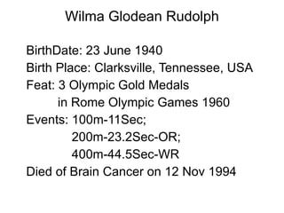 Wilma Glodean Rudolph BirthDate: 23 June 1940 Birth Place: Clarksville, Tennessee, USA  Feat: 3 Olympic Gold Medals in Rome Olympic Games 1960 Events: 100m-11Sec;  200m-23.2Sec-OR;  400m-44.5Sec-WR Died of Brain Cancer on 12 Nov 1994 