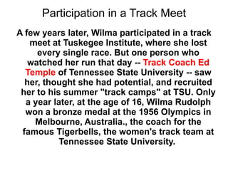 Participation in a Track Meet A few years later, Wilma participated in a track meet at Tuskegee Institute, where she lost every single race. But one person who watched her run that day --  Track Coach Ed Temple  of Tennessee State University -- saw her, thought she had potential, and recruited her to his summer "track camps" at TSU. Only a year later, at the age of 16, Wilma Rudolph won a bronze medal at the 1956 Olympics in Melbourne, Australia., the coach for the famous Tigerbells, the women's track team at Tennessee State University.  