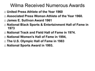 Wilma Received Numerous Awards ⌂  United Press Athlete of the Year 1960 ⌂  Associated Press Woman Athlete of the Year 1960. ⌂  James E. Sullivan Award 1961  ⌂  National Black Sports & Entertainment Hall of Fame in 1973  ⌂  National Track and Field Hall of Fame in 1974.  ⌂  National Women's Hall of Fame in 1994,  ⌂  The U.S. Olympic Hall of Fame in 1983  ⌂  National Sports Award in 1993. 