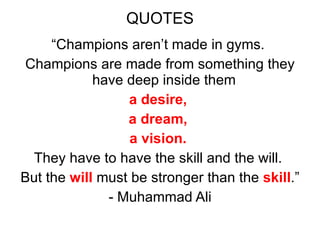 QUOTES “ Champions aren’t made in gyms.  Champions are made from something they have deep inside them  a desire,  a dream,  a vision.  They have to have the skill and the will.  But the  will  must be stronger than the  skill .” - Muhammad Ali 