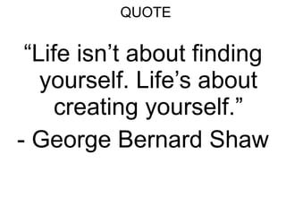 QUOTE “ Life isn’t about finding yourself. Life’s about creating yourself.” - George Bernard Shaw 