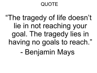 QUOTE “ The tragedy of life doesn’t lie in not reaching your goal. The tragedy lies in having no goals to reach.” - Benjamin Mays  