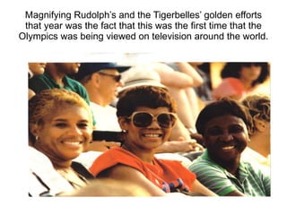 Magnifying Rudolph’s and the Tigerbelles’ golden efforts that year was the fact that this was the first time that the Olympics was being viewed on television around the world. 