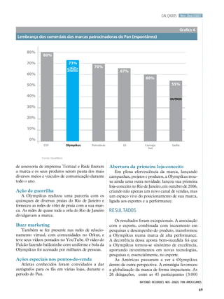 calçados       Nov.Dez/2007



                                                                                                         Grafico 4
Lembrança dos comerciais das marcas patrocinadoras do Pan (espontânea)


      80%
               80%
      70%                          73%
                                               70%
                                                                67%
      60%
                                                                               60%
      50%                                                                                        55%

      40%
                                                                                                OUTROS

      30%

      20%

      10%

       0%
                CEF               Olympikus   Petrobrás           Oi           Cerveja           Sadia
                                                                                 Sol


               Fonte: QualiBest

de assessoria de imprensa Textual e Rede fizeram          Abertura da primeira loja-conceito
a marca e os seus produtos serem pauta dos mais               Em plena efervescência da marca, lançando
diversos meios e veículos de comunicação durante          campanhas, projetos e produtos, a Olympikus trou-
todo o ano.                                               xe ainda uma outra novidade: lançou sua primeira
                                                          loja-conceito no Rio de Janeiro, em outubro de 2006,
Ação de guerrilha                                         criando não apenas um novo canal de vendas, mas
   A Olympikus realizou uma parceria com os               um espaço vivo do posicionamento de sua marca,
quiosques de diversas praias do Rio de Janeiro e          ligada aos esportes e a performance.
forneceu as redes de vôlei de praia com a sua mar-
ca. As redes de quase toda a orla do Rio de Janeiro       RESULTADOS
divulgavam a marca.
                                                             Os resultados foram excepcionais. A associação
Buzz marketing                                            com o esporte, combinada com incremento em
   Também se fez presente nas redes de relacio-           pesquisas e desempenho do produto, transformou
namento virtual, com comunidades no Orkut, e              a Olympikus numa marca de alta performance.
teve seus vídeos postados no YouTube. O vídeo do          A decorrência dessa aposta bem-sucedida foi que
Falcão fazendo balãozinho com uniforme e bola da          a Olympikus tornou-se sinônimo de excelência,
Olympikus foi acessado por milhares de pessoas.           aportando investimentos em novas tecnologias,
                                                          pesquisas e, essencialmente, no esporte.
Ações especiais nos pontos-de-venda                          As Américas passaram a ver a Olympikus
   Atletas conhecidos foram convidados a dar              dentro de outra perspectiva. A estratégia favoreceu
autógrafos para os fãs em várias lojas, durante o         a globalização da marca de forma impactante. As
período do Pan.                                           26 delegações, entre as 45 participantes (3.000
                                                                            batendo recordes nos jogos pan-americamos

                                                                                                                     69
 