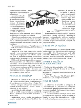 Olympikus

     dos 5.500 atletas) vestiram a marca                                             gando a 8,0 de um total de
     Olympikus e a divulgaram com                                                        10 pontos. A pesquisa
     brilhantismo.                                                                       avaliou os comerciais
         A correta utilização                                                             das marcas patrocina-
     das múltiplas ferramen-                                                              doras dos Jogos Pan-
     tas de marketing propor-                                                              americanos Rio 2007.
     cionou a conquista de                                                                 Quinhentas pessoas,
     mercado e de imagem.                                                                   das classes A, B e C,
     Com um planejamento                                                                    na faixa etária entre
     focado em agregar valor,                                                                18 e 44 anos foram
     foi posicionada como a                                                                 entrevistadas online.
     principal marca esporti-                                                   O levantamento ocorreu de 27 a
     va do Brasil. A Empresa                                        30 de julho de 2007.
     atingiu elevados níveis de recall de marca e de venda,       O desempenho da comunicação da Olympikus
     comprovando a efetividade da estratégia.                 também foi avaliado em relação à identificação
         O crescimento maior de vendas esteve centrado        da marca patrocinadora dos uniformes dos atletas
     nos produtos de maior valor, com mais tecnologia.        brasileiros. A Olympikus foi, ainda, a melhor po-
     Não foi somente a percepção de valor dos produtos        sicionada na pesquisa estimulada, atingindo um
     que foi conquistada, mas a efetiva compra de suas        percentual de 84%.
     qualidades.
         Da conquista da imagem, a Olympikus passou           O maior Pan da história
     à venda. Concretizou um importante ciclo de valor
     para a sua marca.                                           Aproximadamente, 1,3 milhão de espectadores
         A análise se torna ainda mais objetiva quando        assistiram ao Pan. Os ingressos, comercializados
     se estuda o comportamento do aumento de vendas           num total de 1.024.741, geraram uma renda de R$
     por segmentos de preço dos seus calçados esporti-        17 milhões. A Olympikus compartilhou o entusias-
     vos. Entre os diferentes segmentos, o que obteve         mo desse público que aplaudia. Comemorou as
     um crescimento vertiginoso em 2007, em relação           glórias e participou, ativamente, das vitórias.
     a 2006 (período de janeiro à agosto), foi o segmento
     Premium (produtos com valor superior a R$ 199),          Alcance e freqüência
     que atingiu 2.402% de crescimento nas vendas. O          da mídia veiculada
     segmento Top (produtos de preço entre R$ 150 e
     199) obteve uma ampliação de 395%. O intermedi-          • Total de indivíduos atingidos: 164,7 milhões
     ário (produtos entre R$ 100 e R$ 140) contou com         • Equivalente a 88,23% do total da população:
     um incremento de 71%. E os produtos básicos (entre       186,7 milhões
     R$ 70 e R$ 95) caíram em 27%.                            • Em média, cada pessoa assistiu ao comercial de
                                                              30” 18 vezes
     Um recall de excelência                                     Fonte: Ibope Planview Gde. SP / julho 2007 .
                                                              Extrapolado para total população Brasil
         O objetivo da Olympikus era de que até 2008
     todo o Brasil percebesse o atual estágio de tecnolo-     Visão de futuro
     gia e design de seus produtos. Com o Projeto Pan
     a empresa conseguiu antecipar em um ano o seu               A Olympikus já deslumbra as Olimpíadas de
     resultado. O Brasil conheceu a marca e passou a          2008 em Pequim, na China. Para isso, já assegurou
     reconhecer os seus produtos.                             o patrocínio da delegação brasileira, além de um pré-
         A efetividade da mídia utilizada foi exponencia-     contrato com a Rede Globo para ser patrocinadora
     lizada na medida em que investiu na qualidade da         do projeto Pequim 2008.
     criação e produção de seu material publicitário e           A sua visão de futuro contempla crescer mais,
     promocional.                                             se tornando um ícone de marca esportiva no
         A campanha obteve a maior pontuação, em              Brasil e no exterior. De mãos dadas com a produ-
     pesquisa realizada pelo Instituto QualiBest, che-        tividade, a inteligência de mercado e uma equipe

CASE STUDIES
70
 
