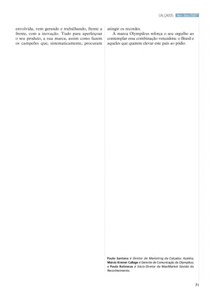 calçados     Nov.Dez/2007



envolvida, vem gerando e trabalhando, frente a   atingir os recordes.
frente, com a inovação. Tudo para aperfeiçoar       A marca Olympikus reforça o seu orgulho ao
o seu produto, a sua marca, assim como fazem     contemplar essa combinação vencedora: o Brasil e
os campeões que, sistematicamente, procuram      aqueles que querem elevar este país ao pódio.




                                                 Paulo Santana é Diretor de Marketing da Calçados Azaléia;
                                                 Márcio Kremer Callage é Gerente de Comunicação da Olympikus;
                                                 e Paulo Ratinecas é Sócio-Diretor da MaxiMarket Gestão do
                                                 Reconhecimento.



                                                                                                                71
 