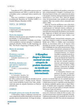 Olympikus

        Lançada em 1975, a Olympikus passou por um        estabeleceu uma referência de produto, comunica-
     reposicionamento em 1994 e, a partir de então, se    ção, comportamento e imagem. A promoção ins-
     consolidou como a principal marca esportiva do       titucional desenvolvida com o patrocínio de atletas
     Brasil.                                              e de equipes vitoriosas internacionalmente também
        Para isso, contribuiu a estratégia de apoiar a    oportunizou o seu êxito. Pois, além de agregar
     Confederação Brasileira de Voleibol (CBV) e o        valor, foi posicionada como produto de qualidade
     Comitê Olímpico Brasileiro (COB).                    superior. Mas esse cenário estava ameaçado para
                                                          2005 e 2006.
     PERFIL DA EMPRESA                                        Além de vivenciar problemas com a desvalori-
                                                          zação do dólar, o que prejudicou suas exportações
     Caracterização                                       e participação no mercado externo, enfrentou as
     • organização com fins lucrativos                    conseqüências dessa queda, que abriu ainda mais
     • origem brasileira                                  mercado para importação de produtos concorrentes
                                                          que chegavam ao Brasil com preços baixíssimos.
     Porte da empresa                                     Uma situação que reprimiu suas vendas e sua
     •Número total de pessoas que compõem sua força       rentabilidade.
     de trabalho: 17 mil funcionários                         Os concorrentes internacionais entraram com
     •Quantidade de instalações e unidades envolvidas     toda força, impacto e poder no mercado brasileiro.
     com os produtos e serviços operados: 5 unidades de   Sendo que a Nike e a Adidas, suas concorrentes
     produção (Parobé e Portão, no RS; Itapetinga, na     diretas, se encontram entre as 10 marcas mais
     BA; Frei Paulo e Itaporanga D´Ajuda, em SE )         desejadas do mundo, com grande recall de marca e
                                                          alta visibilidade em suas ações promocionais. Estas,
     Ramo de atividade                                    bem como outras concorrentes, entraram em 2005
        Indústria.                                                            prenunciando os seus marcantes
                                                                              comparecimentos, no cenário
     Produtos e serviços                     A Olympikus                      mundial, no grande evento do es-
     disponibilizados                                                         porte que aconteceria em 2006:
        Calçados femininos e es-         chegou à liderança                   a Copa do Mundo de Futebol da
     portivos.                            nacional em uma                     Alemanha. Os principais players
                                                                              da área do calçado esportivo
     Perfil da clientela com                 categoria de                     estavam patrocinando equipes
     que opera e segmentos
     de mercado
                                         produto dominada                     nesse torneio. No Brasil, a Nike
                                                                              detinha o patrocínio da seleção
        Trade e consumidores                no mundo por                      nacional com intensa visibilida-
     finais.
                                           grandes marcas                     de na mídia.
                                                                                 A Olympikus firmava sua
     Breve histórico                        internacionais                    presença em todos os esportes,
        A Calçados Azaléia foi                                                menos no futebol. Embora fora
     fundada no dia 2 de dezembro                                             dos campos de futebol, precisava
     de 1958, a partir de uma idéia de Arnaldo Luiz de    crescer e se manter líder em um acirrado mercado.
     Paula, Nelson Lauck e Arnildo Lauck. Nasceu          Justamente no momento em que o “mundo” estaria
     com o nome de Berlitz, Lauck e Cia. Ltda., produ-    voltado para esse que é o segundo evento desportivo
     zindo dez pares de calçados femininos ao final do    do planeta, perdendo apenas para os Jogos Olím-
     primeiro dia.                                        picos. O desafio para conquistar visibilidade, em
                                                          meio a um ano em que todas as atenções estariam
     CENÁRIO                                              focadas na Copa, era imenso.
                                                              A Olympikus vinha se mantendo bem na lide-
     O mundo girava em torno de uma bola                  rança em volume de vendas de tênis no país, com
        A Olympikus chegou à liderança nacional em        um percentual muito superior à segunda colocada.
     uma categoria de produto dominada no mundo por       Liderança alcançada com a produção de cerca de 30
     grandes marcas internacionais. Ao longo do tempo,    mil pares diários em 2005. Isso não era somente por

CASE STUDIES
58
 