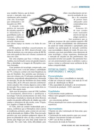 calçados     Nov.Dez/2007



seus modelos básicos, que já domi-                                         obter o reconhecimento em ter-
navam o mercado, mas, prin-                                                      mos de resultados de ven-
cipalmente, pelos modelos                                                              das e de conquista
com alta tecnologia                                                                      de pontos mais
que começaram a ser                                                                      adequados para
lançados em 2004.                                                                        comercializar seus
   A situação com-                                                                       produtos.
petitiva do mercado                                                                          Somente 6%
de calçados esportivos                                                                   de suas vendas
se intensificava. As                                                                     eram realizados
guerrilheiras ações co-                                                                  através de lojas de
merciais e diferentes                                                                    artigos esportivos.
estratégias de comu-                                                               Isso acarretava que os
nicação disputavam                                     produtos premiuns (de valor unitário superior a R$
um valioso espaço na mente e no bolso do con-          199 e de melhor rentabilidade) não desfrutassem
sumidor.                                               de canais de venda suficientes e apropriados para
   A Olympikus trabalhou exaustivamente no             ampliar sua participação de mercado conforme
primeiro semestre de 2005, desenvolvendo uma           suas necessidades e desejos de venda. Os seus con-
linha de produtos top, com preços acima de R$ 99,      correntes, que eram percebidos como detentores de
com uma queda de share em volume e aumento de          uma tecnologia e design superiores, dominavam
share em valor.                                        o mercado de calçados de alta performance. Era
   Em uma empresa que foca o volume, como a            necessário reverter esse quadro. Era premente bus-
Azaléia, essa inclinação causa um grande impacto.      car um posicionamento para os produtos e para a
Mas a identidade e a imagem da Olympikus esta-         marca e tentar se sobressair nesse ambiente de tão
vam formadas.                                          árdua competitividade.
   Com produtos de tecnologia comprovada, com
custo baixo e com o aval dos atletas e celebridades    POTENCIALIDADES, FRAGILIDADES,
da TV, começou a entrar com mais freqüência na         OPORTUNIDADES E AMEAÇAS
casa do brasileiro. Isso permitiu que retomasse o
share em volume com 35 mil pares, produzidos dia-      Potencialidades
riamente, respondendo adequadamente à demanda          • Marca líder, forte e consolidada no mercado
do mercado. Os pés dos brasileiros de classe média     • Líder em volume de vendas, com mais de 10 mil
e baixa (BC), de 8 a 80 anos estavam confortavel-      canais de distribuição no Brasil
mente calçados. Em volume, figurava como a líder       • Alta capacidade de produção e de investimento
de mercado. Era a marca que mais vendia tênis no       • Controle da produção (100% nacional)
Brasil. Mas queria mais.
   Após anos de pesquisa e mais de US$ 2 milhões       Fragilidades
em investimento, desenvolveu e aperfeiçoou a           • Concorrentes muito poderosos
tecnologia Tube de amortecimento nos tênis. Essa       • Baixo valor agregado à marca (tecnologia e design)
tecnologia é inspirada no sistema de tubos flexíveis   em relação
usados em grandes edificações de cidades que estão       aos concorrentes globais
sujeitas a terremotos de alta escala, como Tóquio,     • Pouca penetração nos canais especializados (lojas
Los Angeles e Cidade do México.                        esportivas)
   O Tube, além de conferir modernidade para a
marca, confirmou que a Olympikus estava atenta         Oportunidades
às tendências, portanto, apta a entrar em um mer-      • Esporte em alta (valorização do bem-estar, qua-
cado já dominado por Adidas e Nike. Essa inovação      lidade de vida)
permitiu que seus produtos galgassem alguns de-        • Valorização da moda esportiva para uso casual
graus na pirâmide de valor, ou seja, a marca estava    • Marcas concorrentes focadas em futebol
pronta para brigar por uma fatia ainda maior do        • 2007: ano do Pan no Brasil
mercado. Por outro lado, tinha dificuldades para       • Incremento de renda do brasileiro
                                                                         batendo recordes nos jogos pan-americamos

                                                                                                                59
 