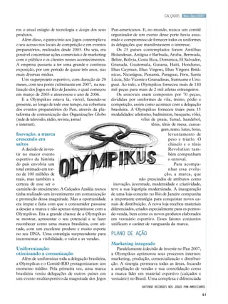 calçados     Nov.Dez/2007



ros o atual estágio de tecnologia e design dos seus    Pan-americanos. E, no mundo, nunca um comitê
produtos.                                              organizador de um evento desse porte havia assu-
    Além disso, o patrocínio aos Jogos contemplava     mido o compromisso de fornecer todos os uniformes
o seu acesso nos locais de competição e em eventos     às delegações que manifestassem o interesse.
preparatórios, realizados desde 2005. Ou seja, era         Os 25 países contemplados foram Antilhas
possível concretizar ações comerciais e de marketing   Holandesas, Antígua e Barbuda, Aruba, Bermuda,
com o público e os clientes nesses acontecimentos.     Belize, Bolívia, Costa Rica, Dominica, El Salvador,
A empresa passaria a ter uma grande e contínua         Granada, Guatemala, Guiana, Haiti, Honduras,
exposição, por um período de quase três anos, nas      Ilhas Cayman, Ilhas Virgens, Ilhas Virgens Britâ-
mais diversas mídias.                                  nicas, Nicarágua, Panamá, Paraguai, Peru, Santa
    Um superprojeto esportivo, com duração de 29       Lúcia, São Vicente e Granadinas, Suriname e Uru-
meses, com seu ponto culminante em 2007, na rea-       guai. Ao todo, a Olympikus forneceu mais de 140
lização dos Jogos no Rio de Janeiro, o qual começou    mil peças para mais de 2 mil atletas estrangeiros.
em março de 2005 e atravessou o ano de 2006.               Os enxovais eram compostos por 70 peças,
    E a Olympikus estava lá, visível, fazendo-se       divididas por uniformes de vila, treino, pódio e
presente, ao longo de todo esse tempo, na cobertura    competição, assim como acontece com a delegação
dos eventos preparatórios do Pan, através da pla-      brasileira. A Olympikus forneceu trajes para 15
taforma de comunicação das Organizações Globo          modalidades: atletismo, badminton, basquete, vôlei,
(rede de televisão, rádio, revista, jornal                               vôlei de praia, futsal, handebol,
e internet).                                                                   tênis, tênis de mesa, canoa-
                                                                                     gem, remo, lutas, boxe,
Inovação, a marca                                                                         levantamento de
crescendo em                                                                              peso e triatlo. O
saltos                                                                                    chinelo e o tênis
    A decisão de inves-                                                                   Revolution tam-
tir no maior evento                                                                       bém compunham
esportivo da história                                                                     o enxoval.
do país envolvia um                                                                          Para acompa-
total estimado em tor-                                                                    nhar essa evolu-
no de 100 milhões de                                                                    ção, a marca, que
reais, mas também a                                                     não prescindiu de atributos como
certeza de esse ser o                                    inovação, juventude, modernidade e criatividade,
caminho do crescimento. A Calçados Azaléia nunca       teve a sua logotipia modernizada. A inauguração
tinha realizado um investimento em comunicação         de uma loja-conceito no Rio de Janeiro compunha
e promoção dessa magnitude. Mas a oportunidade         a importante estratégia para conquistar novos ca-
era ímpar e faria com que o consumidor passasse        nais de distribuição. A nova loja recebeu materiais
a desejar a marca e não apenas simpatizasse com a      diferenciados, criados especialmente para os pontos-
Olympikus. Era a grande chance de a Olympikus          de-venda, bem como os novos produtos elaborados
se mostrar, apresentar o seu potencial e se fazer      em vestuário esportivo. Esses fatores conjuntos
reconhecer como uma marca brasileira, com ati-         unificam o caráter de vanguarda da marca.
tude, com um excelente produto e muito esporte
no seu DNA. Uma estratégia surpreendente para          PLANO DE AÇÃO
incrementar a visibilidade, o valor e as vendas.
                                                       Marketing integrado
Uniformização:                                            Paralelamente à decisão de investir no Pan 2007,
otimizando a comunicação                               a Olympikus aprimorou seus processos internos:
   Além de uniformizar toda a delegação brasileira,    marketing, produção, comercialização e distribui-
a Olympikus e o Comitê-RIO protagonizaram um           ção. A sinergia permeava todas as áreas, focando
momento inédito. Pela primeira vez, uma marca          a ampliação de vendas e sua consolidação como
brasileira vestiu delegações de outros países em       a marca líder em material esportivo (calçados e
um evento multiesportivo da magnitude dos Jogos        vestuário) no Brasil. Uma complexa e diferenciada
                                                                         batendo recordes nos jogos pan-americamos

                                                                                                                61
 