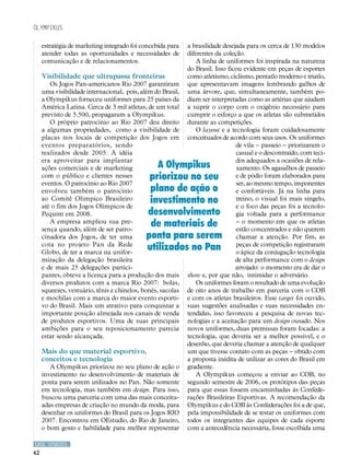 Olympikus

     estratégia de marketing integrado foi concebida para    a brasilidade desejada para os cerca de 130 modelos
     atender todas as oportunidades e necessidades de        diferentes da coleção.
     comunicação e de relacionamentos.                          A linha de uniformes foi inspirada na natureza
                                                             do Brasil. Isso ficou evidente em peças de esportes
     Visibilidade que ultrapassa fronteiras                  como atletismo, ciclismo, pentatlo moderno e triatlo,
        Os Jogos Pan-americanos Rio 2007 garantiram          que apresentavam imagens lembrando galhos de
     uma visibilidade internacional, pois, além do Brasil,   uma árvore, que, simultaneamente, também po-
     a Olympikus forneceu uniformes para 25 países da        diam ser interpretadas como as artérias que ajudam
     América Latina. Cerca de 3 mil atletas, de um total     a suprir o corpo com o oxigênio necessário para
     previsto de 5.500, propagaram a Olympikus.              cumprir o esforço a que os atletas são submetidos
        O próprio patrocínio ao Rio 2007 deu direito         durante as competições.
     a algumas propriedades, como a visibilidade de             O layout e a tecnologia foram cuidadosamente
     placas nos locais de competição dos Jogos em            conceituados de acordo com seus usos. Os uniformes
     eventos preparatórios, sendo                                               de vila – passeio – priorizaram o
     realizados desde 2005. A idéia                                             casual e o descontraído, com teci-
     era aproveitar para implantar                                              dos adequados a ocasiões de rela-
     ações comerciais e de marketing            A Olympikus                     xamento. Os agasalhos de passeio
     com o público e clientes nesses          priorizou no seu                  e de pódio foram elaborados para
     eventos. O patrocínio ao Rio 2007                                          ser, ao mesmo tempo, imponentes
     envolveu também o patrocínio             plano de ação o                   e confortáveis. Já na linha para
     ao Comitê Olímpico Brasileiro
     até o fim dos Jogos Olímpicos de
                                              investimento no                   treino, o visual foi mais singelo,
                                                                                e o foco das peças foi a tecnolo-
     Pequim em 2008.                         desenvolvimento                    gia voltada para a performance
        A empresa ampliou sua pre-
     sença quando, além de ser patro-
                                              de materiais de                   – o momento em que os atletas
                                                                                estão concentrados e não querem
     cinadora dos Jogos, de ter uma          ponta para serem                   chamar a atenção. Por fim, as
     cota no projeto Pan da Rede
     Globo, de ter a marca na unifor-
                                             utilizados no Pan                  peças de competição registraram
                                                                                o ápice da conjugação tecnologia
     mização da delegação brasileira                                            de alta performance com o design
     e de mais 25 delegações partici-                                           arrojado: o momento era de dar o
     pantes, obteve a licença para a produção dos mais       show e, por que não, intimidar o adversário.
     diversos produtos com a marca Rio 2007: bolas,             Os uniformes foram o resultado de uma evolução
     squeezes, vestuário, tênis e chinelos, bonés, sacolas   de oito anos de trabalho em parceria com o COB
     e mochilas com a marca do maior evento esporti-         e com os atletas brasileiros. Esse target foi ouvido,
     vo do Brasil. Mais um atrativo para conquistar a        suas sugestões analisadas e suas necessidades en-
     importante posição almejada nos canais de venda         tendidas, isso favoreceu a pesquisa de novas tec-
     de produtos esportivos. Uma de suas principais          nologias e a aceitação para um design ousado. Nos
     ambições para o seu reposicionamento parecia            novos uniformes, duas premissas foram focadas: a
     estar sendo alcançada.                                  tecnologia, que deveria ser a melhor possível, e o
                                                             desenho, que deveria chamar a atenção de qualquer
     Mais do que material esportivo,                         um que tivesse contato com as peças – obtido com
     conceitos e tecnologia                                  a proposta inédita de utilizar as cores do Brasil em
        A Olympikus priorizou no seu plano de ação o         gradiente.
     investimento no desenvolvimento de materiais de            A Olympikus começou a enviar ao COB, no
     ponta para serem utilizados no Pan. Não somente         segundo semestre de 2006, os protótipos das peças
     em tecnologia, mas também em design. Para isso,         para que essas fossem encaminhadas às Confede-
     buscou uma parceria com uma das mais conceitu-          rações Brasileiras Esportivas. A recomendação da
     adas empresas de criação no mundo da moda, para         Olympikus e do COB às Confederações foi a de que,
     desenhar os uniformes do Brasil para os Jogos RIO       pela impossibilidade de se testar os uniformes com
     2007. Encontrou em OEstudio, do Rio de Janeiro,         todos os integrantes das equipes de cada esporte
     o bom gosto e habilidade para melhor representar        com a antecedência necessária, fosse escolhida uma

CASE STUDIES
62
 