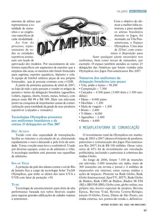 calçados     Nov.Dez/2007



amostra de atletas que                                                            Com o objetivo de ofe-
representasse a to-                                                                recer a melhor infra-es-
talidade de tama-                                                                  trutura, e para atender
nhos e as exigên-                                                                  os atletas brasileiros
cias específicas de                                                                durante os Jogos, foi
cada modalidade.                                                                   montado, na Vila Pan-
    Ao fim do                                                                      americana, o Espaço
processo, repre-                                                                   Olympikus. Uma área
sentantes de to-                                                                   de 225m2, com costu-
das as entidades                                                               reiras à disposição para
esportivas assina-                                                 fazer qualquer ajuste necessário nos
ram um laudo de                                         uniformes, bem como trocas de tamanhos, por
aprovação dos modelos. Por necessitarem de uni-         exemplo. O espaço também atendeu as outras 25
formes específicos em segmentos de esportes que a       delegações das Américas que foram vestidas pela
empresa não atua, os mesmos não foram fornecidos        Olympikus nos Jogos Pan-americanos Rio 2007.
para esgrima, esportes aquáticos, hipismo e vela.
A equipe de futebol utilizou peças de seu próprio       Números dos uniformes da
fornecedor, que já possuía contrato com o COB.          delegação brasileira (em peças)
    A partir da primeira quinzena de abril de 2007,     • Vila, pódio e treino – 58.200
as lojas de todo o país passam a vender os artigos de   • Competição – 7.500
passeio e treino da delegação brasileira (agasalhos,    • Calçados – 4.500 pares (3.000 tênis e 1.500 san-
t-shirts, regatas, shorts, bonés, meias, bolsas), com   dálias)
preços entre R$ 99 a R$ 589. Mais um relevante          • Meias – 6.000 pares
ponto na conquista de importantes canais de comer-      • Mochilas – 1.200
cialização para totalidade da grade de seus produtos    • Mala de viagem – 1.200
esportivos (calçados e vestuário).                      • Bonés – 2.400
                                                        • T-Shirts – 8.000
Tecnologias Olympikus presentes                         • Agasalhos – 2.400
nos uniformes brasileiros e de                          • Shorts – 4.800
outras 25 delegações no Pan 2007
                                                        A megaplataforma de comunicação
Dry Action
   Tecido com alta capacidade de transpiração,             O investimento total da Olympikus em marke-
facilita ao máximo a circulação do ar, eliminando       ting, de 2005 a 2007 (desenvolvimento de produtos,
rapidamente o suor e deixando a pele livre da umi-      patrocínio e comunicação dos Jogos Pan-america-
dade. Torna o tecido mais leve e confortável. Usado     nos Rio 2007) foi de R$ 100 milhões. Desse valor,
por diversas equipes, como as de atletismo e vôlei.     cerca de 65% foi de investimento em veiculação
A tecnologia também está presente nas sapatilhas        publicitária, incluindo o patrocínio à cobertura das
de atletismo.                                           mídias Globo.
                                                           Ao longo de 2006, foram 7.100 de inserções
Solar Tech                                              em televisão, 5.000 inserções em rádio, mais de
   A proteção da pele dos atletas contra o sol do Rio   300 inserções em revista e jornal e 4 milhões de
de Janeiro fica a cargo da tecnologia Solar Tech®       impressões em internet, entre outras mídias e
Olympikus, que inibe os efeitos dos raios UVA e         ações de impacto. Presente na Rede Globo, Rede
UVB com fator de proteção +50.                          Globo Internacional, SporTV, MTV, Rede Globo
                                                        de Rádios, Rede CBN de Rádios, Rádios 98 FM
Tube                                                    (RJ) e BH FM (BH), Globo.com, globo online, seu
   Tecnologia de amortecimento para tênis de alta       próprio site, hotsites especiais de projetos, Revista
performance baseada nos tubos flexíveis usados          Época, Revista Void, Revista Contra-Relógio,
para segurar grandes edificações de cidades sujeitas    jornais O Globo, Extra, Diário de São Paulo, em
a terremotos.                                           mídia externa, nos pontos-de-venda e, definitiva-
                                                                          batendo recordes nos jogos pan-americamos

                                                                                                                 63
 