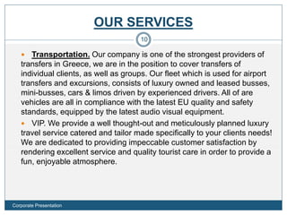 OUR SERVICES
 Transportation. Our company is one of the strongest providers of
transfers in Greece, we are in the position to cover transfers of
individual clients, as well as groups. Our fleet which is used for airport
transfers and excursions, consists of luxury owned and leased busses,
mini-busses, cars & limos driven by experienced drivers. All of are
vehicles are all in compliance with the latest EU quality and safety
standards, equipped by the latest audio visual equipment.
 VIP. We provide a well thought-out and meticulously planned luxury
travel service catered and tailor made specifically to your clients needs!
We are dedicated to providing impeccable customer satisfaction by
rendering excellent service and quality tourist care in order to provide a
fun, enjoyable atmosphere.
10
Corporate Presentation
 